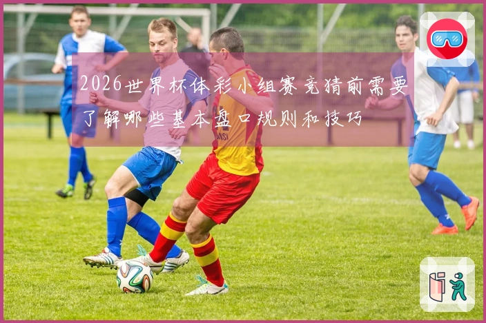 2026世界杯体彩小组赛竞猜前需要了解哪些基本盘口规则和技巧
